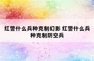 红警什么兵种克制幻影 红警什么兵种克制防空兵